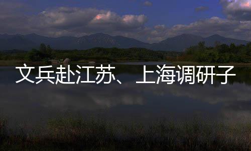 文兵业及子企重点调研项目赴江苏上海